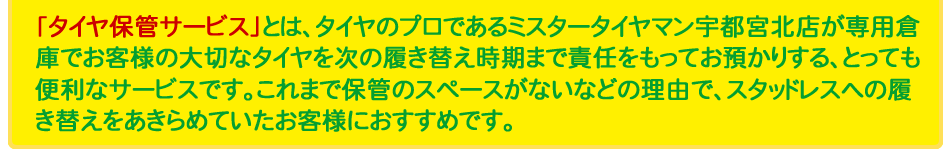 「タイヤ保管サービス」とは、タイヤのプロであるミスタータイヤマン 宇都宮北店が専用倉庫でお客様の大切なタイヤを次の履き替え時期まで責任をもってお預かりする、とっても便利なサービスです。これまで保管のスペースがないなどの理由で、スタッドレスへの履き替えをあきらめていたお客様におすすめです。